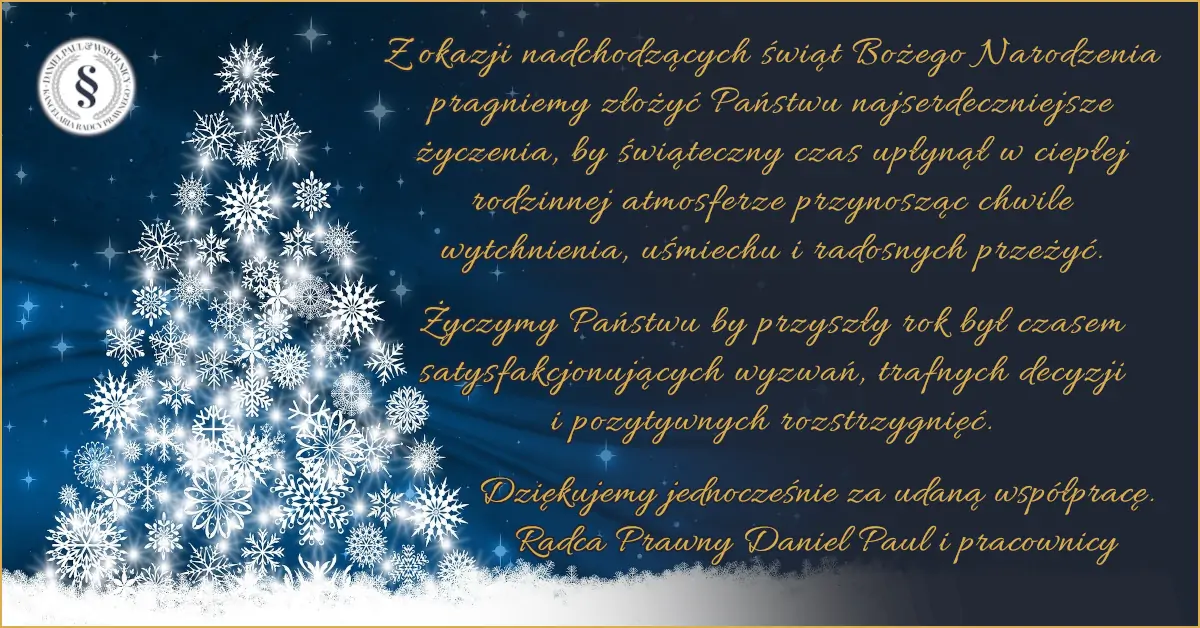 Życzenia Świąteczne: Z okazji nadchodzących świąt Bożego Narodzenia pragniemy złożyć Państwu najserdeczniejsze życzenia, by świąteczny czas upłynął w ciepłej rodzinnej atmosferze przynosząc chwile wytchnienia, uśmiechu i radosnych przeżyć. Życzymy Państwu by przyszły rok był czasem satysfakcjonujących wyzwań, trafnych decyzji i pozytywnych rozstrzygnięć. Dziękujemy jednocześnie za udaną współpracę. Radca Prawny Daniel Paul i pracownicy